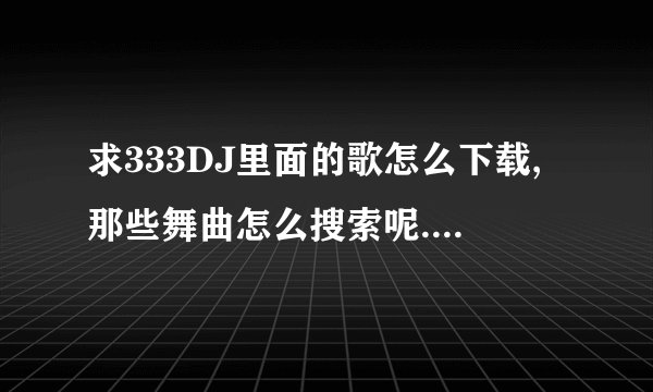 求333DJ里面的歌怎么下载,那些舞曲怎么搜索呢.找了2个小时都找不出,求个告诉说下