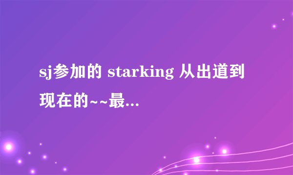 sj参加的 starking 从出道到现在的~~最好有日期~~谢谢啦