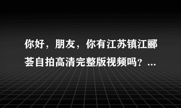 你好，朋友，你有江苏镇江郦荟自拍高清完整版视频吗？可以发给我吗？万分感谢。