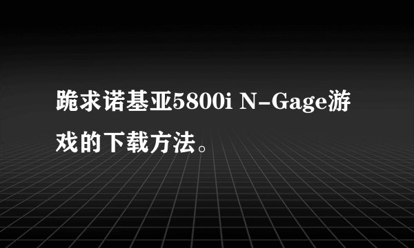 跪求诺基亚5800i N-Gage游戏的下载方法。