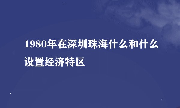 1980年在深圳珠海什么和什么设置经济特区