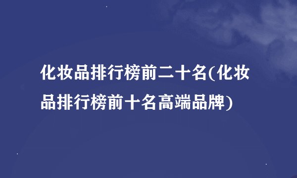 化妆品排行榜前二十名(化妆品排行榜前十名高端品牌)