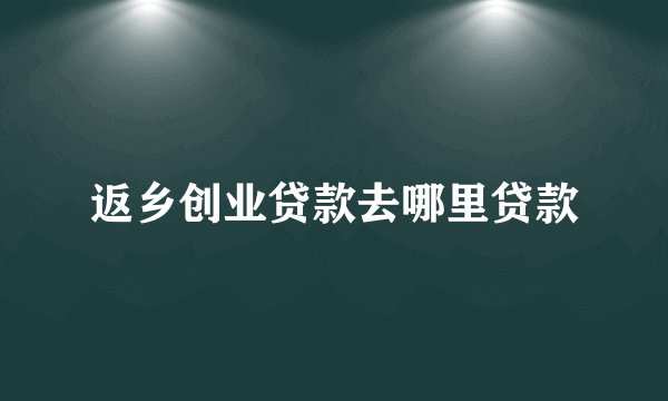 返乡创业贷款去哪里贷款
