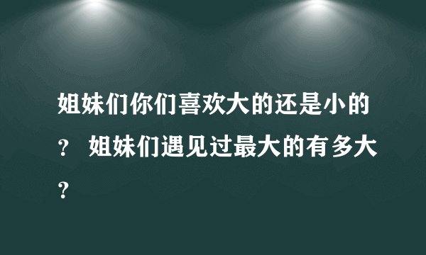 姐妹们你们喜欢大的还是小的？ 姐妹们遇见过最大的有多大？