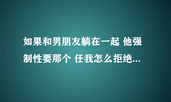 如果和男朋友躺在一起 他强制性要那个 任我怎么拒绝他都不管 那应该怎么办 想分手