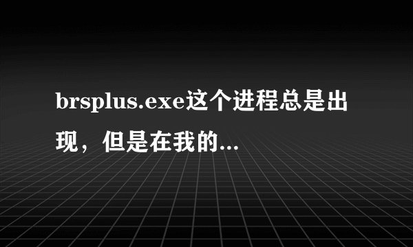 brsplus.exe这个进程总是出现，但是在我的电脑里又找不到这个东西，这下怎么办啊？ 求解