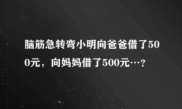 脑筋急转弯小明向爸爸借了500元，向妈妈借了500元…？