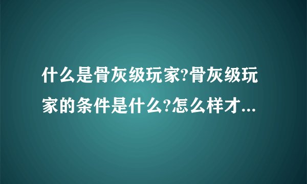 什么是骨灰级玩家?骨灰级玩家的条件是什么?怎么样才能成为一个骨灰级玩家?谁来解释一下?