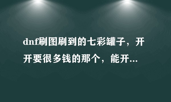 dnf刷图刷到的七彩罐子，开开要很多钱的那个，能开到好东西吗？能赚不