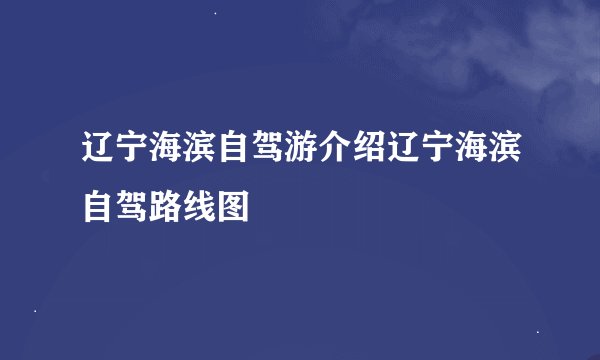 辽宁海滨自驾游介绍辽宁海滨自驾路线图