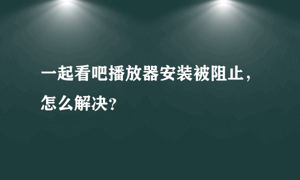 一起看吧播放器安装被阻止，怎么解决？