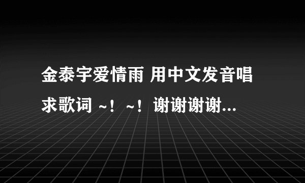 金泰宇爱情雨 用中文发音唱求歌词 ~！~！谢谢谢谢谢谢谢谢谢谢谢谢谢谢谢谢