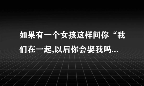 如果有一个女孩这样问你“我们在一起,以后你会娶我吗?”你会怎么回答?