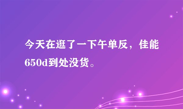 今天在逛了一下午单反，佳能650d到处没货。
