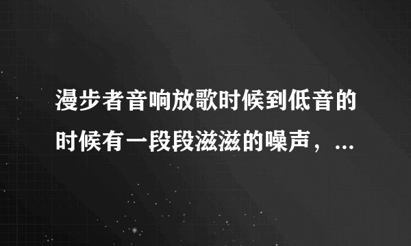 漫步者音响放歌时候到低音的时候有一段段滋滋的噪声，怎么回事啊？没个歌都有，噪音。