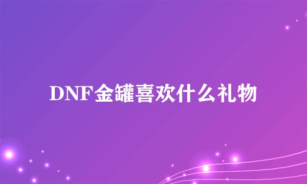 DNF金罐喜欢什么礼物