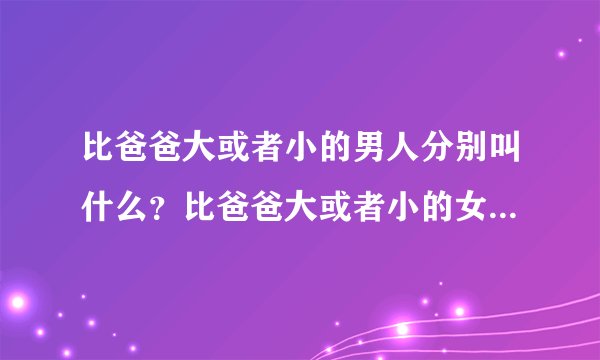 比爸爸大或者小的男人分别叫什么？比爸爸大或者小的女人分别叫什么？比妈妈大或者小的男人分别叫什么？比
