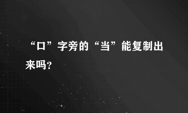 “口”字旁的“当”能复制出来吗？
