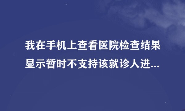 我在手机上查看医院检查结果显示暂时不支持该就诊人进行报告查询