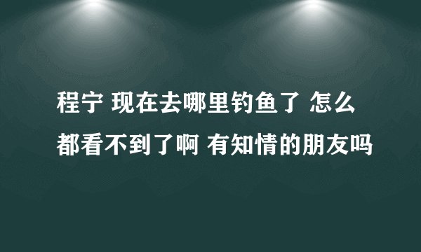 程宁 现在去哪里钓鱼了 怎么都看不到了啊 有知情的朋友吗