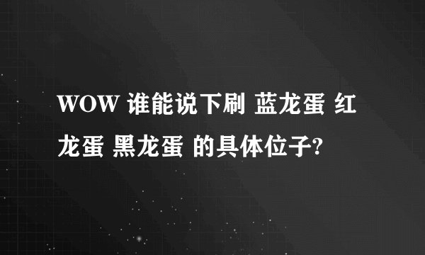 WOW 谁能说下刷 蓝龙蛋 红龙蛋 黑龙蛋 的具体位子?