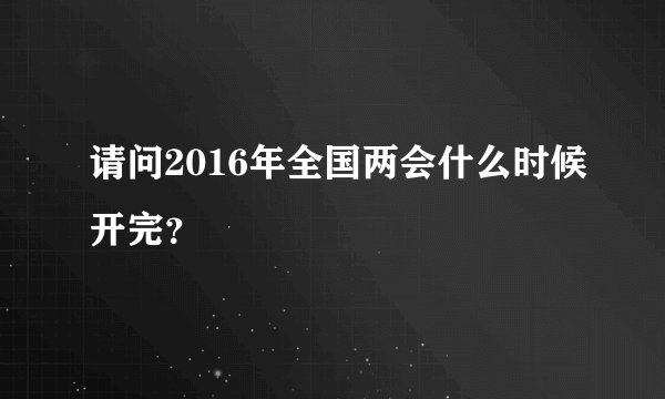 请问2016年全国两会什么时候开完？