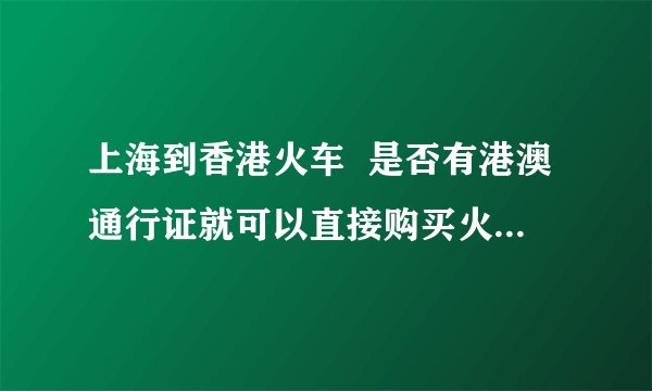 上海到香港火车  是否有港澳通行证就可以直接购买火车票了。购买车票以前需要办什么手续？望指教。谢谢