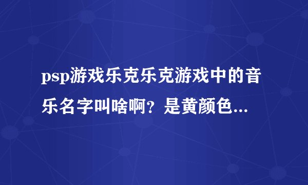 psp游戏乐克乐克游戏中的音乐名字叫啥啊？是黄颜色的小圆球那个版本的乐克乐克！