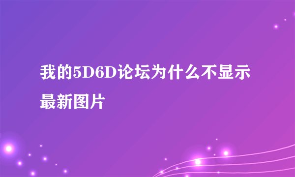 我的5D6D论坛为什么不显示最新图片