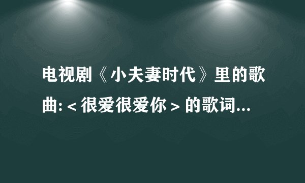 电视剧《小夫妻时代》里的歌曲:＜很爱很爱你＞的歌词是???会就告诉一下！