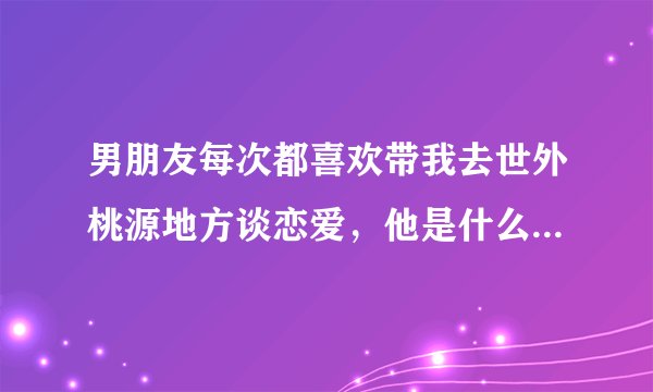 男朋友每次都喜欢带我去世外桃源地方谈恋爱，他是什么性格的人？