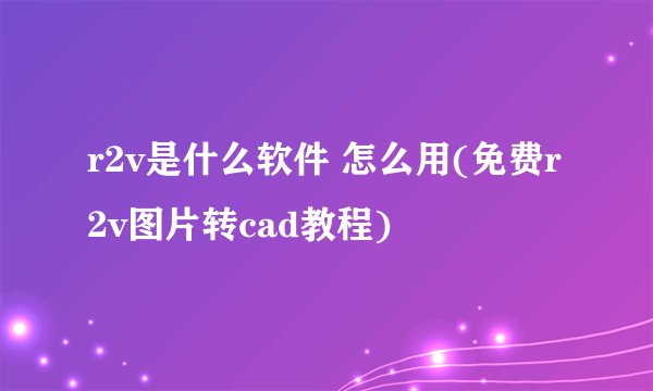 r2v是什么软件 怎么用(免费r2v图片转cad教程)