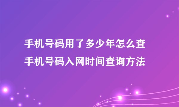 手机号码用了多少年怎么查 手机号码入网时间查询方法