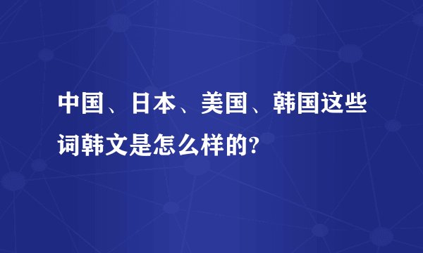 中国、日本、美国、韩国这些词韩文是怎么样的?