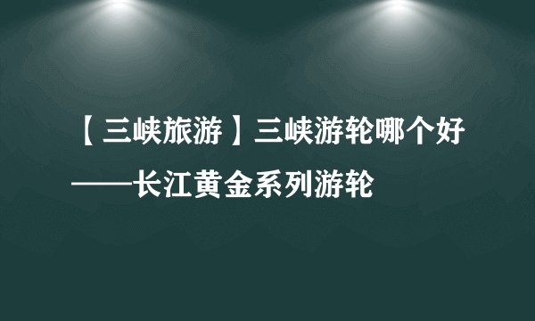 【三峡旅游】三峡游轮哪个好——长江黄金系列游轮