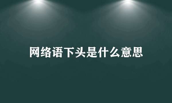 网络语下头是什么意思