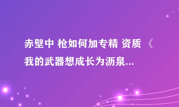 赤壁中 枪如何加专精 资质 《我的武器想成长为沥泉枪，请看完我的问题补充》如题 谢谢了