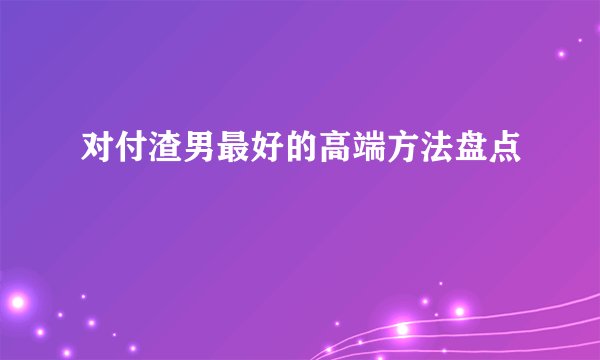 对付渣男最好的高端方法盘点