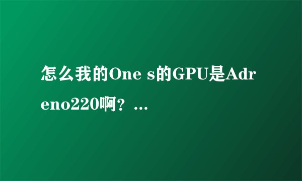 怎么我的One s的GPU是Adreno220啊?感觉到坑了。。