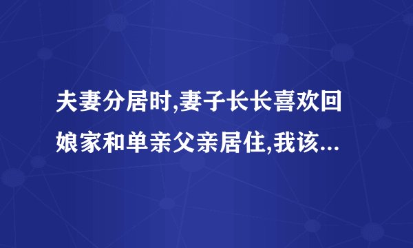 夫妻分居时,妻子长长喜欢回娘家和单亲父亲居住,我该怎么办?长这样下去会发生什么事