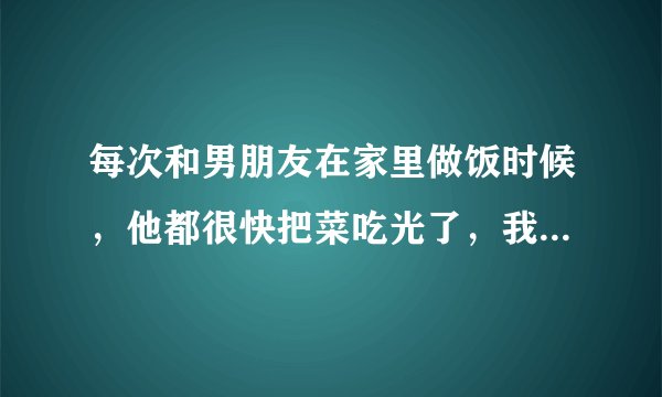 每次和男朋友在家里做饭时候，他都很快把菜吃光了，我吃到一半就没有菜了，好生气``````