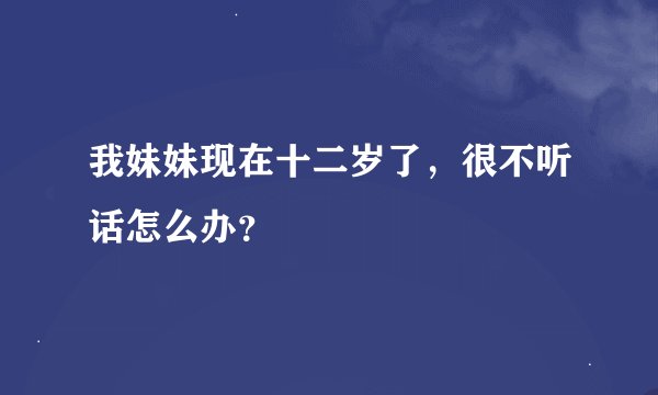 我妹妹现在十二岁了，很不听话怎么办？