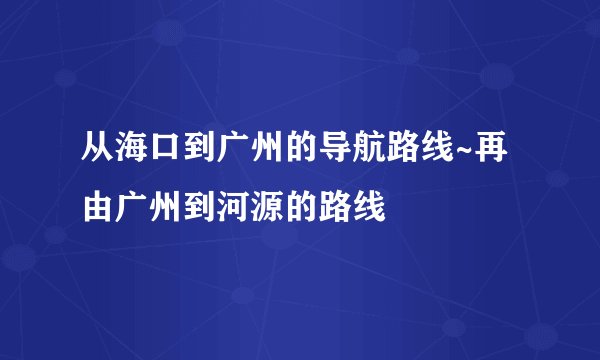 从海口到广州的导航路线~再由广州到河源的路线