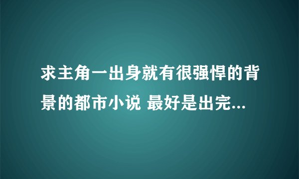 求主角一出身就有很强悍的背景的都市小说 最好是出完了的小说