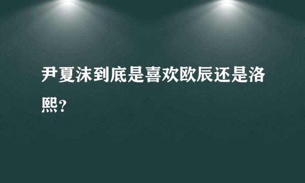 尹夏沫到底是喜欢欧辰还是洛熙？