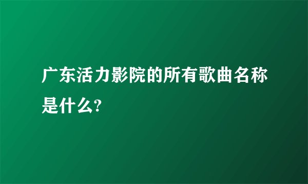广东活力影院的所有歌曲名称是什么?