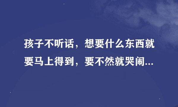 孩子不听话，想要什么东西就要马上得到，要不然就哭闹，怎么弄都不行。这该怎么办啊？