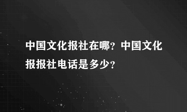 中国文化报社在哪？中国文化报报社电话是多少？