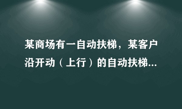 某商场有一自动扶梯，某客户沿开动（上行）的自动扶梯走上楼时，数得走了16级楼梯；当他以同样析速度（相