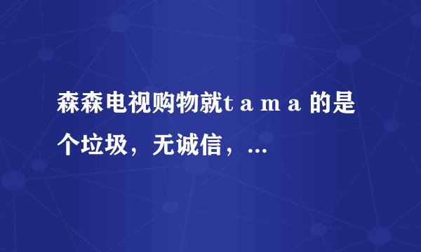 森森电视购物就t a m a 的是个垃圾，无诚信，服务态度又差，千万不要上当！！！！！！！